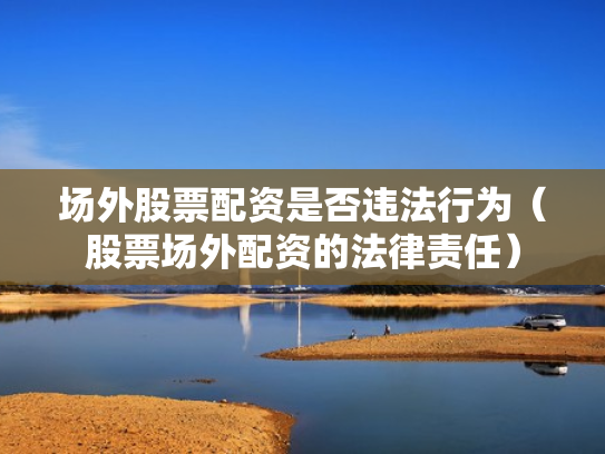 场外股票配资是否违法行为（股票场外配资的法律责任）