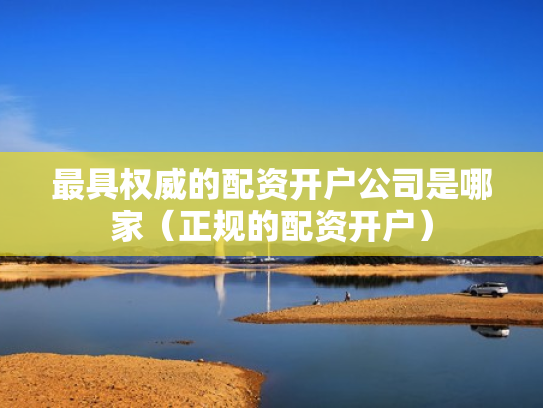 最具权威的配资开户公司是哪家（正规的配资开户）