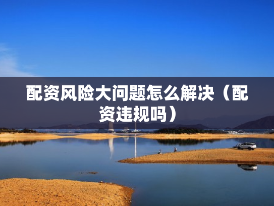 配资风险大问题怎么解决（配资违规吗）