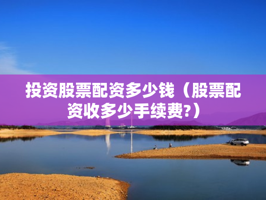 投资股票配资多少钱（股票配资收多少手续费?）