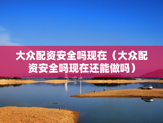 大众配资安全吗现在（大众配资安全吗现在还能做吗）