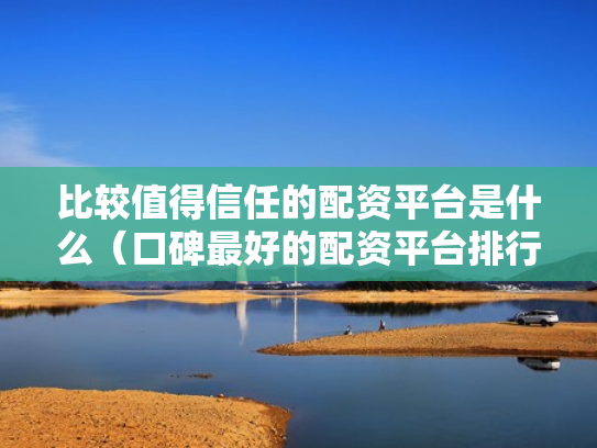 比较值得信任的配资平台是什么（口碑最好的配资平台排行榜）