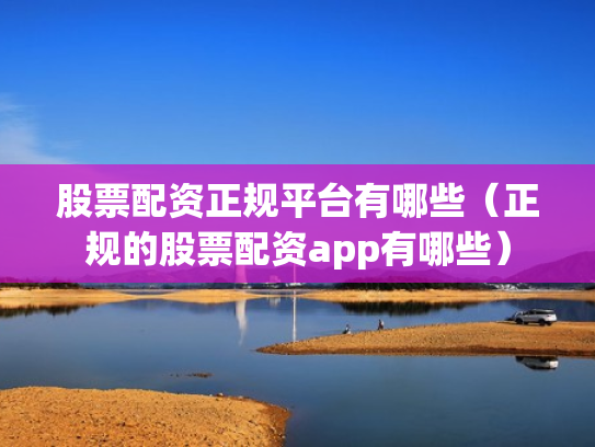 股票配资正规平台有哪些（正规的股票配资app有哪些）