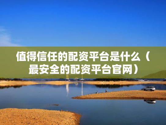 值得信任的配资平台是什么（最安全的配资平台官网）