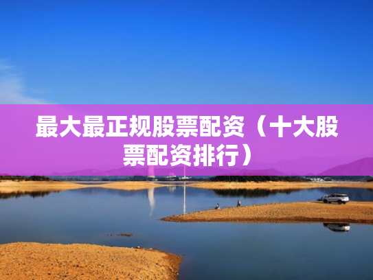 最大最正规股票配资（十大股票配资排行）