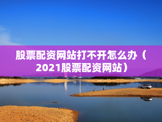 股票配资网站打不开怎么办（2021股票配资网站）