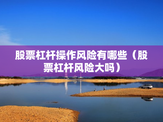 股票杠杆操作风险有哪些（股票杠杆风险大吗）