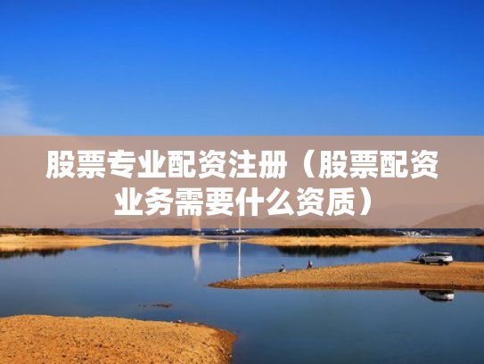 股票专业配资注册（股票配资业务需要什么资质）