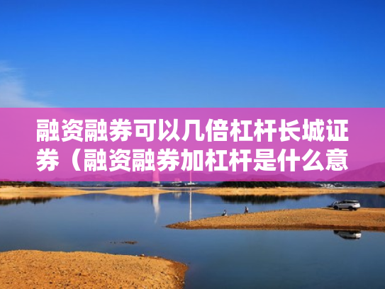 融资融券可以几倍杠杆长城证券（融资融券加杠杆是什么意思）
