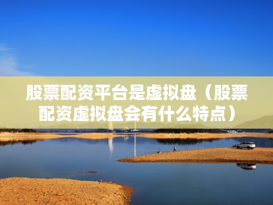 股票配资平台是虚拟盘（股票配资虚拟盘会有什么特点）