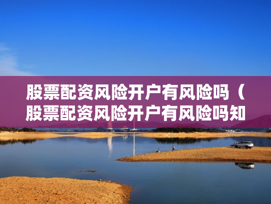 股票配资风险开户有风险吗（股票配资风险开户有风险吗知乎）