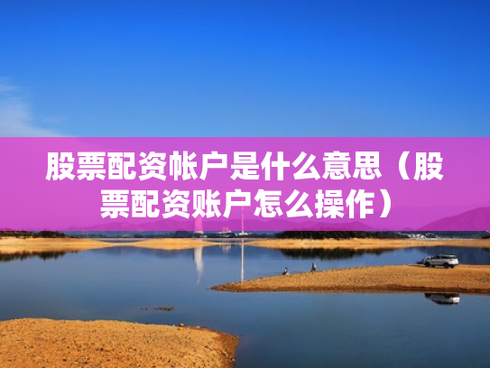 股票配资帐户是什么意思（股票配资账户怎么操作）
