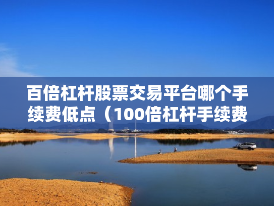 百倍杠杆股票交易平台哪个手续费低点（100倍杠杆手续费怎么算）
