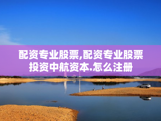 配资专业股票,配资专业股票投资中航资本.怎么注册
