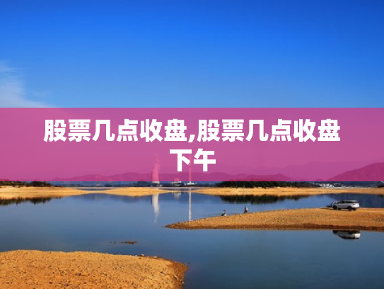 股票几点收盘,股票几点收盘下午