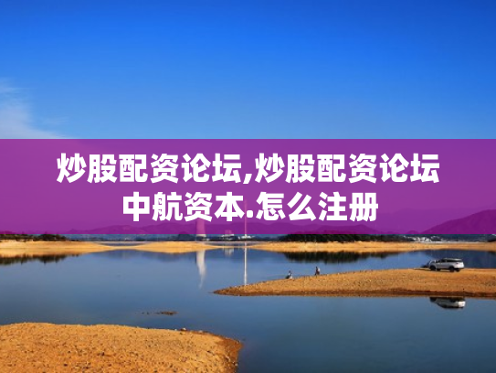 炒股配资论坛,炒股配资论坛中航资本.怎么注册