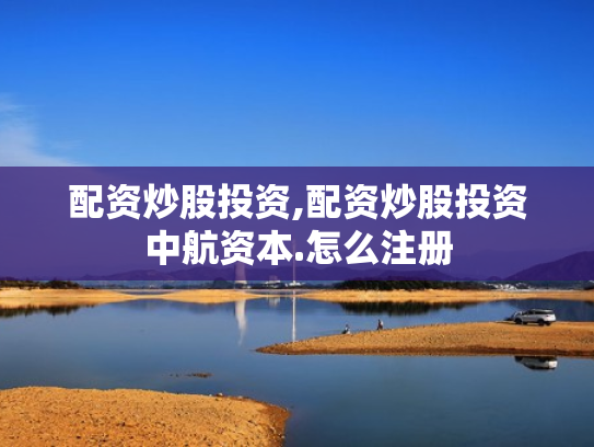 配资炒股投资,配资炒股投资中航资本.怎么注册