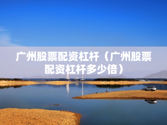 广州股票配资杠杆（广州股票配资杠杆多少倍）