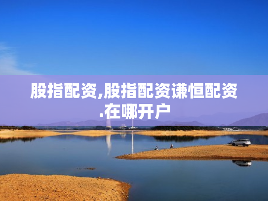 股指配资,股指配资谦恒配资.在哪开户