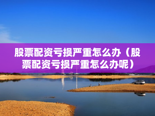股票配资亏损严重怎么办（股票配资亏损严重怎么办呢）