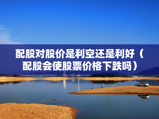 配股对股价是利空还是利好（配股会使股票价格下跌吗）