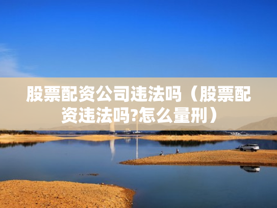 股票配资公司违法吗（股票配资违法吗?怎么量刑）