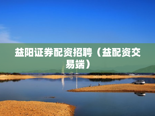 益阳证券配资招聘（益配资交易端）
