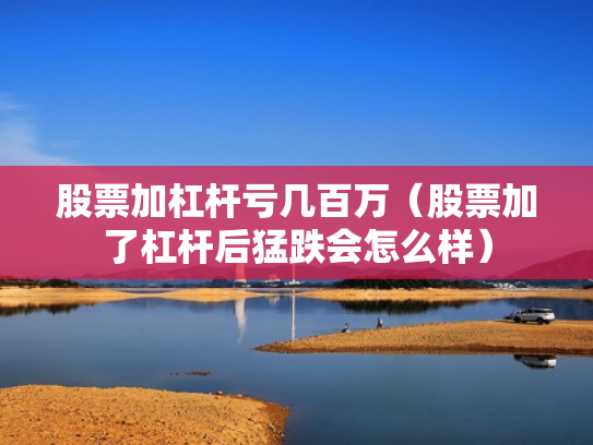 股票加杠杆亏几百万（股票加了杠杆后猛跌会怎么样）