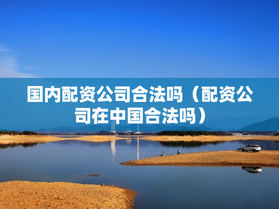 国内配资公司合法吗（配资公司在中国合法吗）