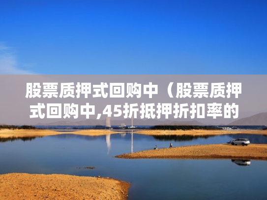 股票质押式回购中（股票质押式回购中,45折抵押折扣率的是哪类股票）