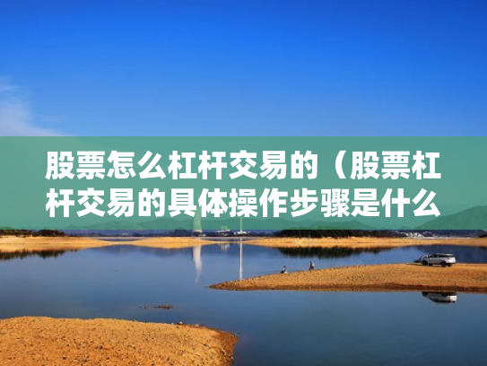 股票怎么杠杆交易的（股票杠杆交易的具体操作步骤是什么?）