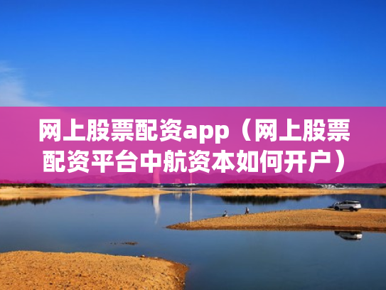网上股票配资app（网上股票配资平台中航资本如何开户）