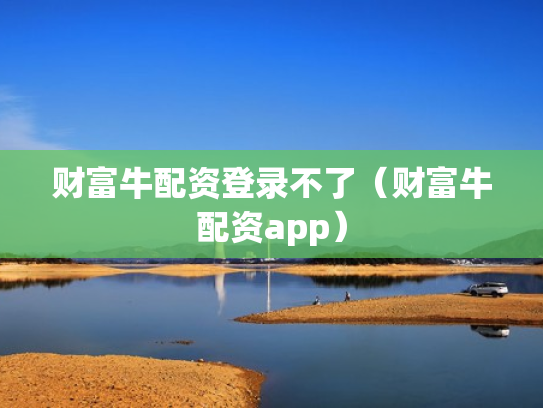 财富牛配资登录不了（财富牛配资app）