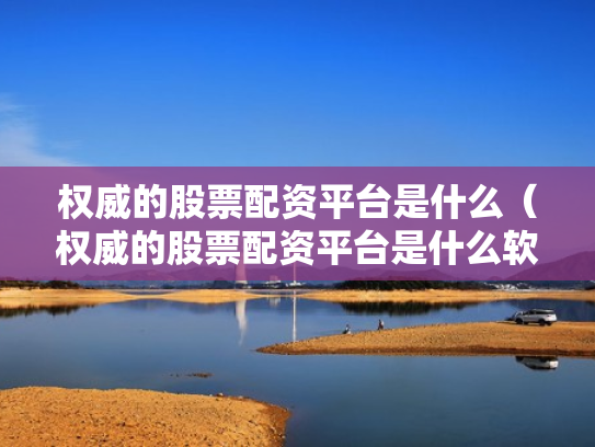 权威的股票配资平台是什么（权威的股票配资平台是什么软件）