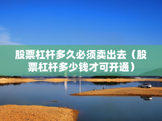 股票杠杆多久必须卖出去（股票杠杆多少钱才可开通）