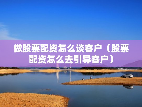 做股票配资怎么谈客户（股票配资怎么去引导客户）