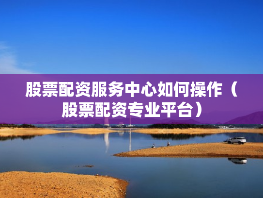 股票配资服务中心如何操作（股票配资专业平台）