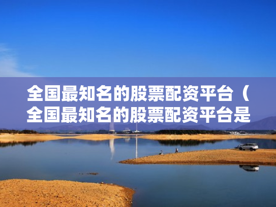 全国最知名的股票配资平台（全国最知名的股票配资平台是哪个）