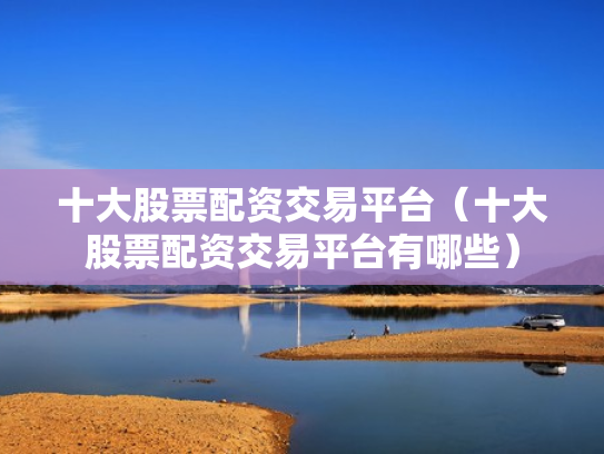 十大股票配资交易平台（十大股票配资交易平台有哪些）