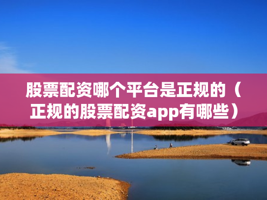 股票配资哪个平台是正规的（正规的股票配资app有哪些）