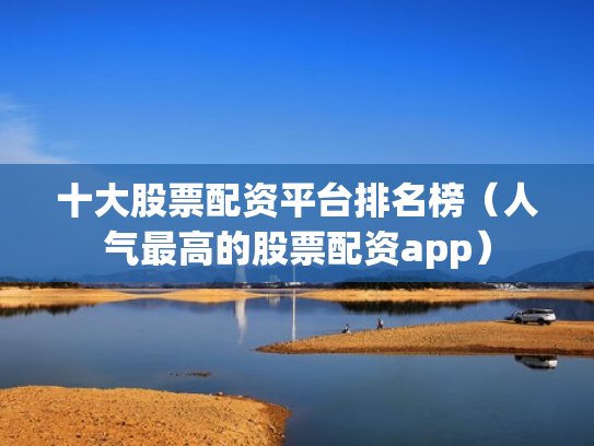 十大股票配资平台排名榜（人气最高的股票配资app）