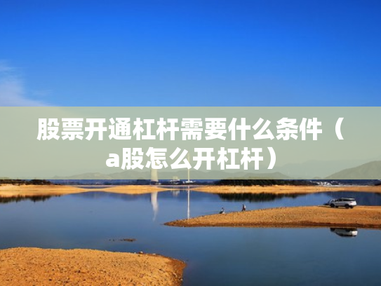 股票开通杠杆需要什么条件（a股怎么开杠杆）