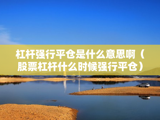 杠杆强行平仓是什么意思啊（股票杠杆什么时候强行平仓）