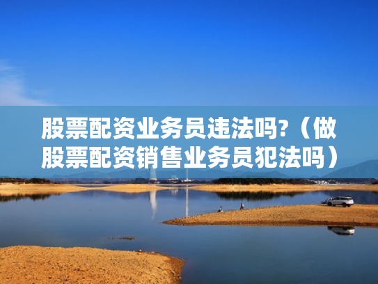 股票配资业务员违法吗?（做股票配资销售业务员犯法吗）