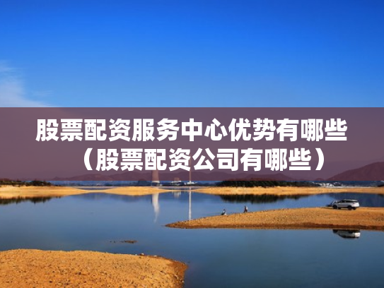股票配资服务中心优势有哪些（股票配资公司有哪些）