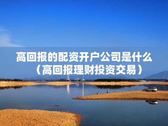 高回报的配资开户公司是什么（高回报理财投资交易）